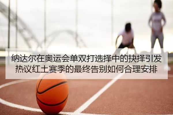 纳达尔在奥运会单双打选择中的抉择引发热议红土赛季的最终告别如何合理安排
