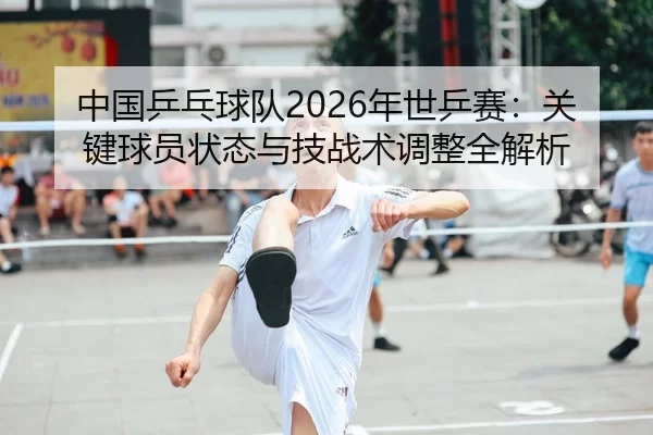 中国乒乓球队2026年世乒赛：关键球员状态与技战术调整全解析