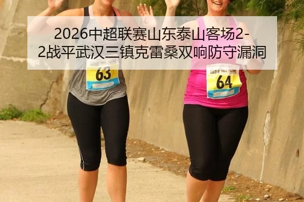 2026中超联赛山东泰山客场2-2战平武汉三镇克雷桑双响防守漏洞
